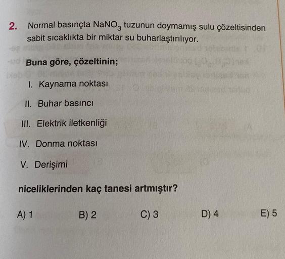 2. Normal basınçta NaNO3 tuzunun doymamış sulu çözeltisinden
sabit sıcaklıkta bir miktar su buharlaştırılıyor.
-Buna göre, çözeltinin;
I. Kaynama noktası
II. Buhar basıncı
III. Elektrik iletkenliği
IV. Donma noktası
V. Derişimi
niceliklerinden kaç tanesi a