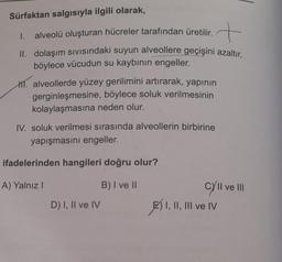 Sürfaktan salgısıyla ilgili olarak, quiere muni
tarafından üretilir.
tarafından
üretilir.
I.
alveolü oluşturan hücreler
II. dolaşım sıvısındaki suyun alveollere geçişini azaltır.
böylece vücudun su kaybının engeller.
H. alveollerde yüzey gerilimini artırarak, yapının
gerginleşmesine, böylece soluk verilmesinin
kolaylaşmasına neden olur.
IV. soluk verilmesi sırasında alveollerin birbirine
yapışmasını engeller.
ifadelerinden hangileri doğru olur?
A) Yalnız I
B) I ve II
D) I, II ve IV
cy'II ve III
I, II, III ve IV