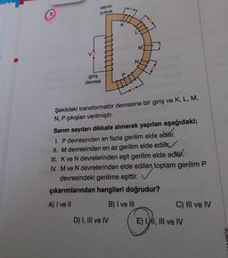 7.
demir
çubuk
giriş
devresi
K
M
N
Şekildeki transformatör devresine bir giriş ve K, L, M,
N, P çıkışları verilmiştir.
D) I, III ve IV
Sarım sayıları dikkate alınarak yapılan aşağıdaki;
I. P devresinden en fazla gerilim elde edilir.
II. M devresinden en az gerilim elde edilir
III. K ve N devrelerinden eşit gerilim elde edilir.
IV. M ve N devrelerinden elde edilen, toplam gerilim P
devresindeki gerilime eşittir.
çıkarımlarından hangileri doğrudur?
A) I ve II
B) I ve III
C) III ve IV
E) I, I, III ve IV