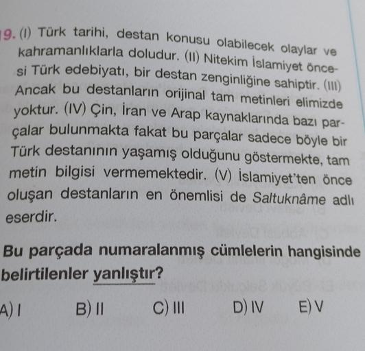 19. (1) Türk tarihi, destan konusu olabilecek olaylar ve
kahramanlıklarla doludur. (II) Nitekim İslamiyet önce-
si Türk edebiyatı, bir destan zenginliğine sahiptir. (III)
Ancak bu destanların orijinal tam metinleri elimizde
yoktur. (IV) Çin, İran ve Arap k