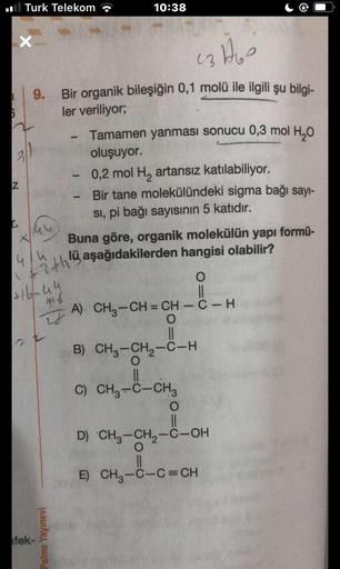 I
6
Turk Telekom
X
Z
43160
9. Bir organik bileşiğin 0,1 molü ile ilgili şu bilgi-
ler veriliyor;
44
4/4
ith!
1
+16-44
416
fek-
28
10:38
Palme Yayınevi
Tamamen yanması sonucu 0,3 mol H₂O
oluşuyor.
0,2 mol H₂ artansız katılabiliyor.
Bir tane molekülündeki si