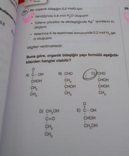 0.5
Dasy
27 Bir organik bileşiğin 0,2 molü için,
Yandığında 0,8 mol H₂O oluşuyor.
. Tollens çözeltisi ile etkileştiğinde Ag+ iyonlarını in-
dirgiyor.
.
• Yeterince K ile tepkimesi sonucunda 0,2 mol H₂ ga-
zı oluşuyor.
bilgileri verilmektedir.
Buna göre, organik bileşiğin yapı formülü aşağıda-
kilerden hangisi olabilir?
O
A) C-OH
CHOH
CH₂
CH₂
B) CHO
CH₂2₂
D) CH₂OH
C=O
CH₂
CH₂
CHOH
CH₂
O
C) CHO
1
CHOH
1
CHOH
CH₂
O
E) C-OH
CHOH
CH₂OH
29.