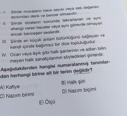 Şiirde misraların hece sayısı veya ses değerleri
açısından denk ve benzer olmasıdır.
. I.
II.
Şiirde dizelerin sonunda tekrarlanan ve aynı
ahengi veren heceler veya aynı görevde olmayan
ancak benzeşen seslerdir.
III. Şiirde en küçük anlam bütünlüğünü sağlayan ve
kendi içinde bağımsız bir dize topluluğudur.
IV. Ozan veya âşık gibi halk şairlerinin ve adları bilin-
meyen halk sanatçılarının söyledikleri şiirlerdir.
Aşağıdakilerden hangisi numaralanmış tanımlar-
dan herhangi birine ait bir terim değildir?
A) Kafiye
C) Nazım birimi
E) Ölçü
B) Halk şiiri
D) Nazım biçimi