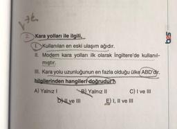 176.
2. Kara yolları ile ilgili,
I. Kullanılan en eski ulaşım ağıdır.
II. Modern kara yolları ilk olarak İngiltere'de kullanıl-
mıştır.
III. Kara yolu uzunluğunun en fazla olduğu ülke ABD'dir.
bilgilerinden hangileri doğrudur?
A) Yalnız I
B) Yalnız II
DHL ve III
C) I ve III
E) I, II ve III