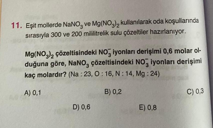 11. Eşit mollerde NaNO3 ve Mg(NO3)2 kullanılarak oda koşullarında
sırasıyla 300 ve 200 mililitrelik sulu çözeltiler hazırlanıyor.
Mg(NO3)2 çözeltisindeki NO3 iyonları derişimi 0,6 molar ol-
duğuna göre, NaNO3 çözeltisindeki NO3 iyonları derişimi
kaç molard