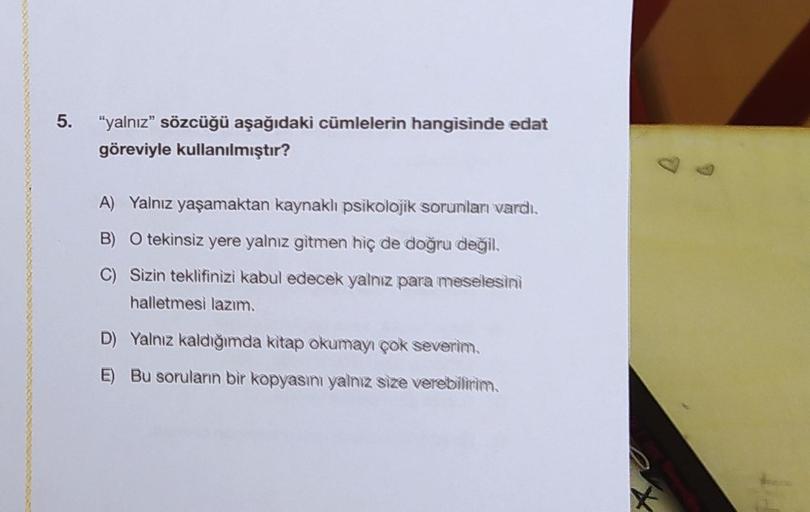 5. "yalnız" sözcüğü aşağıdaki cümlelerin hangisinde edat
göreviyle kullanılmıştır?
A) Yalnız yaşamaktan kaynaklı psikolojik sorunları vardı.
B) O tekinsiz yere yalnız gitmen hiç de doğru değil.
C) Sizin teklifinizi kabul edecek yalnız para meselesini
halle