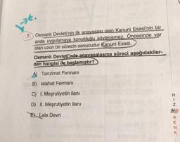 LE.
7. Osmanlı Devleti'nin ilk anayasası olan Kanuni Esasi'nin bir
anda uygulamaya konulduğu söylenemez. Öncesinde var
olan uzun bir sürecin sonucudur Kanuni Esasi.
Osmanlı Devleti'nde anavasalasma süreci aşağıdakiler-
den hangisi ile başlamıştır?
A) Tanzimat Fermanı
B) Islahat Fermanı
C) I. Meşrutiyetin ilanı
D) II. Meşrutiyetin ilanı
E Lale Devri
HIN
HR
RENK