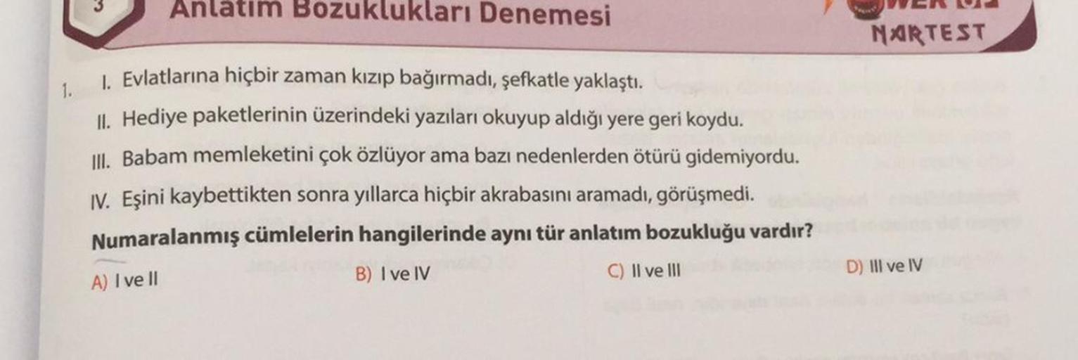 Anlatım Bozuklukları Denemesi
1. Evlatlarına hiçbir zaman kızıp bağırmadı, şefkatle yaklaştı.
1.
II. Hediye paketlerinin üzerindeki yazıları okuyup aldığı yere geri koydu.
III. Babam memleketini çok özlüyor ama bazı nedenlerden ötürü gidemiyordu.
IV. Eşini