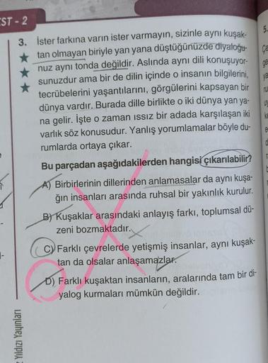 EST-2
3. İster farkına varın ister varmayın, sizinle aynı kuşak-
tan olmayan biriyle yan yana düştüğünüzde diyaloğu
nuz aynı tonda değildir. Aslında aynı dili konuşuyor-
sunuzdur ama bir de dilin içinde o insanın bilgilerini,
tecrübelerini yaşantılarını, g