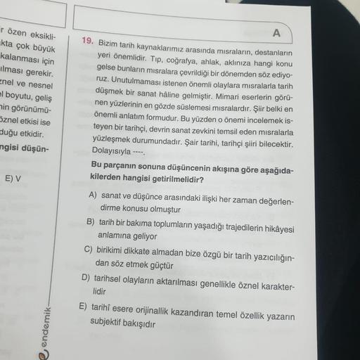 ir özen eksikli-
kta çok büyük
kalanması için
ılması gerekir.
znel ve nesnel
el boyutu, geliş
nin görünümü-
Öznel etkisi ise
duğu etkidir.
ngisi düşün-
E) V
e endemik-
A
19. Bizim tarih kaynaklarımız arasında mısraların, destanların
yeri önemlidir. Tıp, co