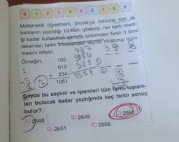 0
1
2
3
Örneğin, 105
4
Matematik öğretmeni, Şeyda'ya üstünde tüm ra
kamların yazıldığı 10 kartı gösterip, her kartı istedi-
ği kadar kullanmak şartıyla birbirinden farklı 3 tane
rakamları farklı 3 basamaklı sayılar oluşturup topla-
masını istiyor.
2
612
2344
1051
D) 2651
7
985 D
2558 2
B) 2649
51
8
189
Seyda bu seçimi ve işlemleri tüm farkı toplam-
ları bulacak kadar yaptığında kaç farklı sonuç
bulur?
A) 2648
9
E) 2656
102
103
105
(C) 2650