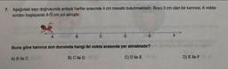 7. Aşağıdaki sayı doğrusunda ardışık harfler arasında 4 cm mesafe bulunmaktadır. Boyu 3 cm olan bir karınca; A nokta-
sından başlayarak 9√3 cm yol almıştır.
B
to
D
E
Buna göre karınca son durumda hangi iki nokta arasında yer almaktadır?
A) B ile C
B) C ile D
C) D ile E
D) E ile F