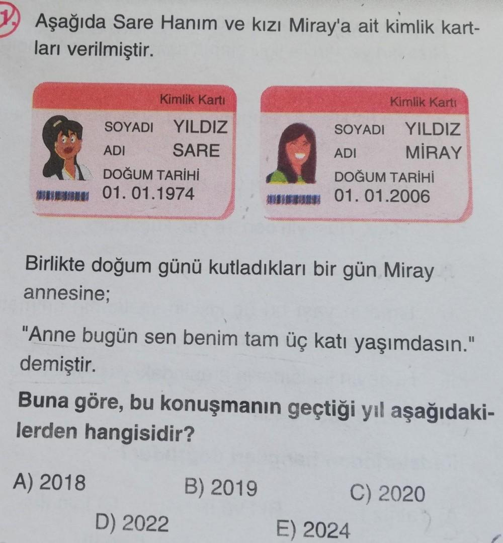 Aşağıda Sare Hanım ve kızı Miray'a ait kimlik kart-
ları verilmiştir.
Kimlik Kartı
SOYADI YILDIZ
SARE
ADI
DOĞUM TARİHİ
* 01.01.1974
Kimlik Kartı
Birlikte doğum günü kutladıkları bir gün Miray
annesine;
D) 2022
SOYADI
ADI
DOĞUM TARİHİ
* 01.01.2006
YILDIZ
Mİ