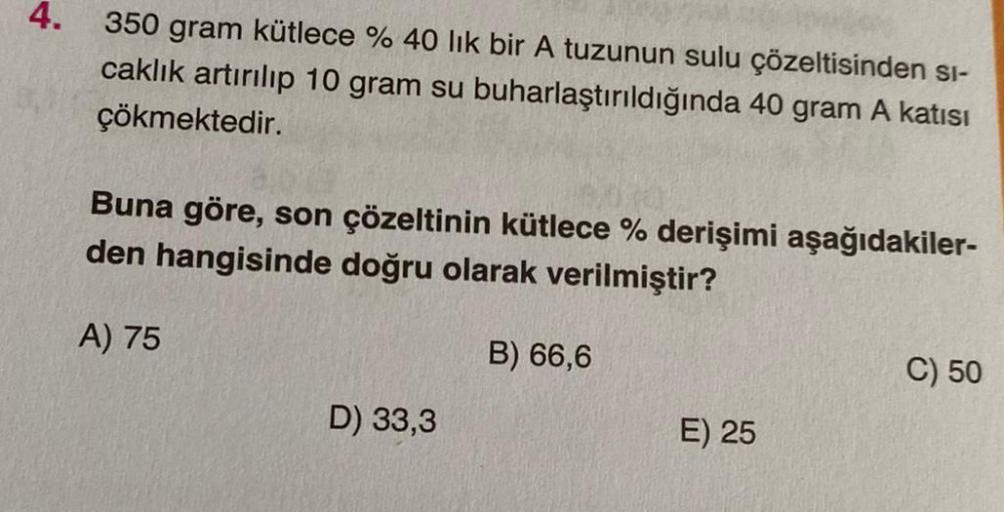 4.
350 gram kütlece % 40 lik bir A tuzunun sulu çözeltisinden si-
caklık artırılıp 10 gram su buharlaştırıldığında 40 gram A katısı
çökmektedir.
Buna göre, son çözeltinin kütlece % derişimi aşağıdakiler-
den hangisinde doğru olarak verilmiştir?
A) 75
B) 66