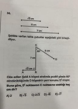 36.
13 cm
6 cm
Şekilde verilen tahta çubuklar aşağıdaki gibi birleşti-
riliyor.
7 cm
C
7 cm
¥3 cm D
60°
6 cm
D
A
Elde edilen Şekil A köşesi etrafında pozitif yönde 60°
döndürüldüğünde D köşesinin yeni konumu D' oluyor.
Buna göre, D' noktasının C noktasına uzaklığı kaç
cm dir?
A) 2 B) √3 C) 2√3 D) √6 E) √7