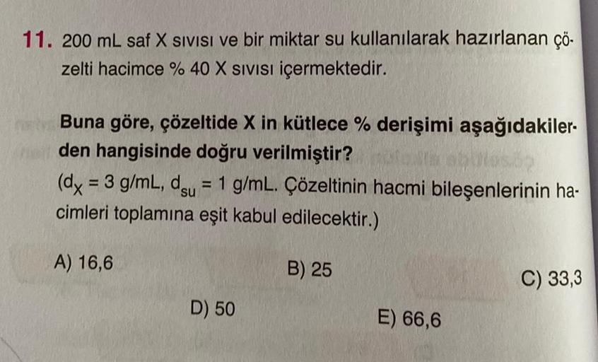 11. 200 mL saf X SIVISI ve bir miktar su kullanılarak hazırlanan çö-
zelti hacimce % 40 X SIVISI içermektedir.
Buna göre, çözeltide X in kütlece % derişimi aşağıdakiler-
den hangisinde doğru verilmiştir?
(dx = 3 g/mL, du = 1 g/mL. Çözeltinin hacmi bileşenl