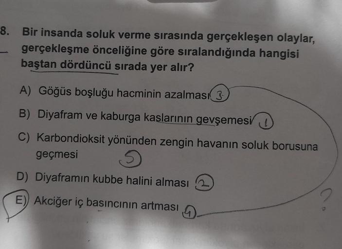 8. Bir insanda soluk verme sırasında gerçekleşen olaylar,
gerçekleşme önceliğine göre sıralandığında hangisi
baştan dördüncü sırada yer alır?
A) Göğüs boşluğu hacminin azalması 3
B) Diyafram ve kaburga kaslarının gevşemesi
C) Karbondioksit yönünden zengin