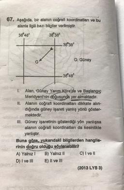 67. Aşağıda, bir alanın coğrafi koordinatları ve bu
alanla ilgili bazı bilgiler verilmiştir.
38°48'
38°38'
G
38°38'
38°48'
G: Güney
I. Alan, Güney Yarım Küre'de ve Başlangıç
Meridyeni'nin doğusunda yer almaktadır.
II. Alanın coğrafi koordinatları dikkate alın-
dığında güney işareti yanlış yönü göster-
mektedir.
A) Yalnız I
D) I ve III
III. Güney işaretinin gösterdiği yön yanlışsa
alanın coğrafi koordinatları da kesinlikle
yanlıştır.
Buna göre, yukarıdaki bilgilerden hangile-
rinin doğru olduğu söylenebilir?
B) Yalnız II
E) II ve III
C) I ve II
(2013 LYS 3)