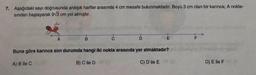 7. Aşağıdaki sayı doğrusunda ardışık harfler arasında 4 cm mesafe bulunmaktadır. Boyu 3 cm olan bir karınca; A nokta-
sından başlayarak 9√3 cm yol almıştır.
B
D
Buna göre karınca son durumda hangi iki nokta arasında yer almaktadır?
A) B ile C
B) C ile D
C) D ile E
D) E ile F