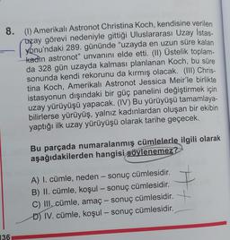 8. (1) Amerikalı Astronot Christina Koch, kendisine verilen
uzay görevi nedeniyle gittiği Uluslararası Uzay İstas-
yonu'ndaki 289. gününde "uzayda en uzun süre kalan
kadin astronot" unvanını elde etti. (II) Üstelik toplam-
da 328 gün uzayda kalması planlanan Koch, bu süre
sonunda kendi rekorunu da kırmış olacak. (III) Chris-
tina Koch, Amerikalı Astronot Jessica Meir'le birlikte
istasyonun dışındaki bir güç panelini değiştirmek için
uzay yürüyüşü yapacak. (IV) Bu yürüyüşü tamamlaya-
bilirlerse yürüyüş, yalnız kadınlardan oluşan bir ekibin
yaptığı ilk uzay yürüyüşü olarak tarihe geçecek.
136
Bu parçada numaralanmış cümlelerle ilgili olarak
aşağıdakilerden hangisi söylenemez?
A) I. cümle, neden - sonuç cümlesidir.
B) II. cümle, koşul - sonuç cümlesidir.
C) III. cümle, amaç - sonuç cümlesidir.
D) IV. cümle, koşul - sonuç cümlesidir.
H-
+