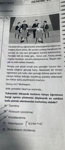 MYA TESTİ
üre 8 dakikadır.
lük
3.
DENE
H
To
Okuldaki kimya öğretmenleri arkadaşlarınızı akşam ye-
meğine davet ettiniz. Bir yandan çorbayı karıştırıyor bir
yandan da sulu ana yemeğinizi kontrol ediyorsunuz.
Fırındaki tatlı da misler gibi... Sorun yok. Yava