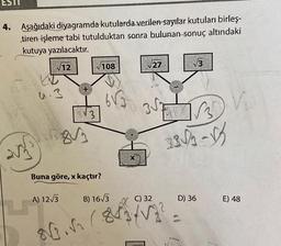 ESTI
4. Aşağıdaki diyagramda kutularda verilen sayılar kutuları birleş-
tiren işleme tabi tutulduktan sonra bulunan sonuç altındaki
kutuya yazılacaktır.
√12
203³
D
+
A) 12√3
3
5813
√108
Buna göre, x kaçtır?
6√3
B) 16√3
X
√27
3√√√√√35
C) 32
√√3
33√/3-√3
80./84/12²
D) 36
V₂
E) 48