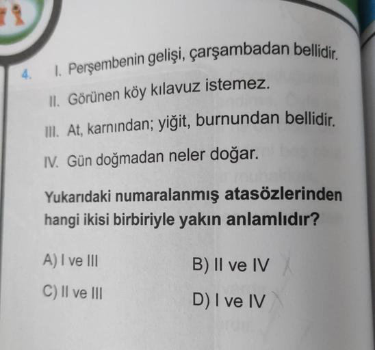 4.
1. Perşembenin gelişi, çarşambadan bellidir.
II. Görünen köy kılavuz istemez.
III. At, karnından; yiğit, burnundan bellidir.
IV. Gün doğmadan neler doğar.
Yukarıdaki numaralanmış atasözlerinden
hangi ikisi birbiriyle yakın anlamlıdır?
A) I ve III
C) II 