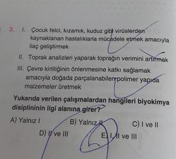 3. 1. Çocuk felci, kızamık, kuduz gibi virüslerden
kaynaklanan hastalıklarla mücadele etmek amacıyla
ilaç geliştirmek
II. Toprak analizleri yaparak toprağın verimini artırmak
III. Çevre kirliliğinin önlenmesine katkı sağlamak
amacıyla doğada parçalanabilen polimer yapıda
malzemeler üretmek
Yukarıda verilen çalışmalardan hangileri biyokimya
disiplininin ilgi alanına girer?
A) Yalnız I
B) Yalnız
D) II ve III
C) I ve II
EII ve III