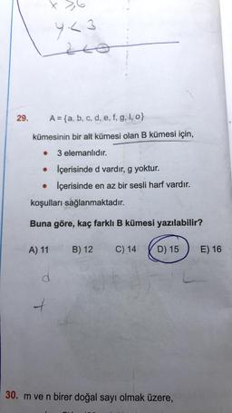 29.
A = {a, b, c, d, e, f, g, I, o}
kümesinin bir alt kümesi olan B kümesi için,
3 elemanlıdır.
●
İçerisinde d vardır, g yoktur.
• İçerisinde en az bir sesli harf vardır.
koşulları sağlanmaktadır.
Buna göre, kaç farklı B kümesi yazılabilir?
3,6
Y<3
20
A) 11
T
B) 12 C) 14
D) 15
30. m ve n birer doğal sayı olmak üzere,
E) 16