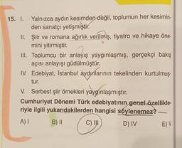 15. I. Yalnızca aydın kesimden değil, toplumun her kesimin-
den sanatçı yetişmiştir.
II.
Şiir ve romana ağırlık verilmiş, tiyatro ve hikaye öne-
mini yitirmiştir.
III. Toplumcu bir anlayış yaygınlaşmış, gerçekçi bakış
açısı anlayışı güdülmüştür.
IV. Edebiyat, İstanbul aydınlarının tekelinden kurtulmuş-
tur.
V. Serbest şiir örnekleri yaygınlaşmıştır.
Cumhuriyet Dönemi Türk edebiyatının genel özellikle-
riyle ilgili yukarıdakilerden hangisi söylenemez? -
A) I
B) II
C) III
D) IV
E) V