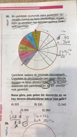 tinal dergisi
35. Bir çarkıfelek oyununda daire şeklindeki dü-
zeneğin üzerine es daire dilimlerinden olusan
ödül ve cezaların her birinden sadece birer
tane yazılmıştır.
gr83jo
36.
100 TL
71u250
FLAS
200 TL
1000 TL
50 TL
A
S
Çarkıfelek sadece ok yönünde dönmektedir..
Çarkıfelek ilk döndüğünde pas yazan dilimde
durmuş ve ikinci döndürmede 50 TL lik ödül
en alabilmek için çarkıfeleği en az 80° döndür-
mek gereklidir.
D) 350
J
S
3/60.6 45
$1
16
6 80
360
Buna göre, pas gelen bir durumda en az
kaç derece döndürülürse tekrar pas gelir?
A) 320
B) 330
C) 340
3601
E) 360
ilk-pas
2.- 50TL