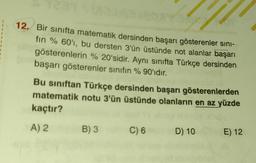 12. Bir sınıfta matematik dersinden başarı gösterenler sını-
fin % 60'ı, bu dersten 3'ün üstünde not alanlar başarı
gösterenlerin % 20'sidir. Aynı sınıfta Türkçe dersinden
başarı gösterenler sınıfın %90'ıdır.
73177
Bu sınıftan Türkçe dersinden başarı gösterenlerden
matematik notu 3'ün üstünde olanların en az yüzde
kaçtır?
A) 2
B) 3
C) 6
D) 10
E) 12