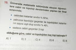 13. Üniversite matematik bölümünde okuyan öğrenci-
lere cebir ve topoloji derslerinden yapılan bir final
sınavında;
• cebirden kalanlar sınıfın % 50'si,
• yalnızca topolojiyi geçenler ile topolojiden kalanla-
rin sayısı eşit olup sınıfın % 40'1,
• sadece cebiri geçenler 3 kişi
olduğuna göre, cebir ve topolojiden kaç kişi kalmıştır?
A) 1
B) 3 000
C) 4
D) 6
E) 8