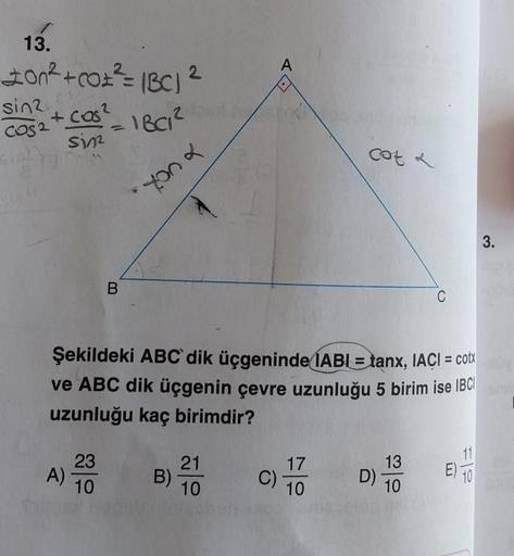 13.
200² + CO² = (BC)
sin2 cas
+ cos²
COS2
sin
A)
B
23
10
1BC1²
2
Xonx
B)
Şekildeki ABC dik üçgeninde IABI= tanx, IACI = cotx
ve ABC dik üçgenin çevre uzunluğu 5 birim ise IBC
uzunluğu kaç birimdir?
A
21
10
17
10
cot a
C)-
D)
C
13
10
11
10
3.