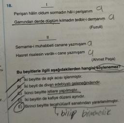 18.
Perişan hâlin oldum sormadın hâl-i perişanım
a
Gamindan derde düştüm kılmadın tedbir-i dermanım a
(Fuzuli)
||
Sername-i muhabbeti canane yazmışam a
Hasret risalesin varâk-i cane yazmışam
(Ahmet Paşa)
Bu beyitlerle ilgili aşağıdakilerden hangisi söylenemez?
Aiki beyitte de aşk acısı işlenmiştir.
Biki beyit de divan edebiyatı geleneğindendir.
İkinci beyitte istiare yapılmıştır.
D) İki beyitin de kafiye düzeni aynıdır.
E) Birinci beyitte tecahülüarif sanatından yararlanılmıştır.
4 bilip bilmedik