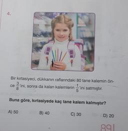 4.
Bir kırtasiyeci, dükkanın raflarındaki 80 tane kalemin ön-
3.
1
'ini, sonra da kalan kalemlerin 'ini
8
5
Buna göre, kırtasiyede kaç tane kalem kalmıştır?
A) 50
satmıştır.
ini satmıştır.
B) 40
C) 30
D) 20
891