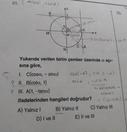 21.
acord, tand)
M
A) Yalnız I
N
cos 1300/-a: cosa
K
√360++
D) I ve II
C
A
Yukarıda verilen birim çember üzerinde a açı-
sına göre,
1. C(cosa, - sina)
? II. B(cota, 1)
9
III. A(1, -tana)
ifadelerinden hangileri doğrudur?
B) Yalnız II
>X
Cos(-x), sin (-x)
coso
- sin x
>
sin (360-) -sin a
4. bölgede -
olmalı
(-sina) s
23.
A
C) Yalnız III
E) II ve III