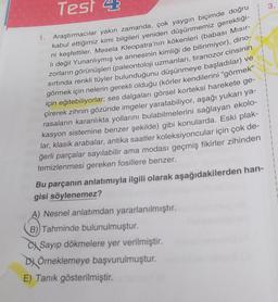 Test 4
Araştırmacılar yakın zamanda, çok yaygın biçimde doğru
kabul ettiğimiz kimi bilgileri yeniden düşünmemiz gerektiği-
ni keşfettiler. Mesela Kleopatra'nın kökenleri (babası Mısır-
li değil Yunanlıymış ve annesinin kimliği de bilinmiyor), dino-
zorların görünüşleri (paleontoloji uzmanları, tiranozor cinsinin
sırtında renkli tüyler bulunduğunu düşünmeye başladılar) ve
görmek için nelerin gerekli olduğu (körler kendilerini “görmek”
için eğitebiliyorlar; ses dalgaları görsel korteksi harekete ge-
çirerek zihnin gözünde imgeler yaratabiliyor, aşağı yukarı ya-
rasaların karanlıkta yollarını bulabilmelerini sağlayan ekolo-
kasyon sistemine benzer şekilde) gibi konularda. Eski plak-
lar, klasik arabalar, antika saatler koleksiyoncular için çok de-
ğerli parçalar sayılabilir ama modası geçmiş fikirler zihinden
temizlenmesi gereken fosillere benzer.
1.
Bu parçanın anlatımıyla ilgili olarak aşağıdakilerden han-
gisi söylenemez?
A) Nesnel anlatımdan yararlanılmıştır.
B)) Tahminde bulunulmuştur.
Sayıp dökmelere yer verilmiştir.
DÖrneklemeye başvurulmuştur.
E) Tanık gösterilmiştir.
3.