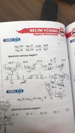 SORU (72)
3x-20
işleminin sonucu kaçtır?
27
E) 27
B) 6
C) 9
2
A) 3
33
To ₂3, 199³
199³. 1993 1992
logi
3.1.3-1 2-33-1935-19²
SORU (73)
SELİM YÜKSEL
Bıyıklı Matematik
log3 125
log727 In 49 log8
log3 16 log725 In√3 log7
ti
2.3²5)
₂ (3.5)
BIYIKLE
Xişleminin sonucu kaçtır?
A) -8
B) -4
log2716-log 3/2 25. log 1
√3
C) -2
P
D)
MATE
1. Log
D) -1
E) 2
BIY
MATE
SOF