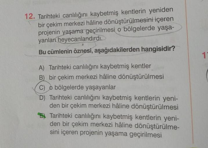 12. Tarihteki canlılığını kaybetmiş kentlerin yeniden
bir çekim merkezi hâline dönüştürülmesini içeren
projenin yaşama geçirilmesi o bölgelerde yaşa-
yanları heyecanlandırdı.
Bu cümlenin öznesi, aşağıdakilerden hangisidir?
A) Tarihteki canlılığını kaybetmi