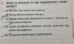 2.
Po
Simya ve simyacılar ile ilgili aşağıdakilerden hangisi
yanlıştır?
alic
A) Bir bilim dalı olarak kabul edilmez.
B) Kimya bilimine katkıları olmuştur.
C) Madde hakkındaki deneyimlerini sınama — yanılma yo-
Tuyla elde etmişlerdir.
D) Teorik temellerinin olmaması yanında sistematik bilgi
birikimi de sağlamaz.
E) Simyacılar felsefe taşını keşfetmişlerdir.
MIRAY YAYINLARI