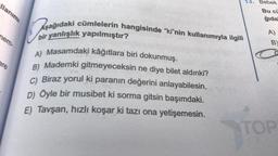 llanımı
nem-
ere
13. Bebek
Bu cü
ğıda
Aşağıdaki cümlelerin hangisinde "ki"nin kullanımıyla ilgili
bir yanlışlık yapılmıştır?
A) Masamdaki kâğıtlara biri dokunmuş.
B) Mademki gitmeyeceksin ne diye bilet aldınki?
C) Biraz yorul ki paranın değerini anlayabilesin.
D) Öyle bir musibet ki sorma gitsin başımdaki.
E) Tavşan, hızlı koşar ki tazı ona yetişemesin.
A)
B)
TOP