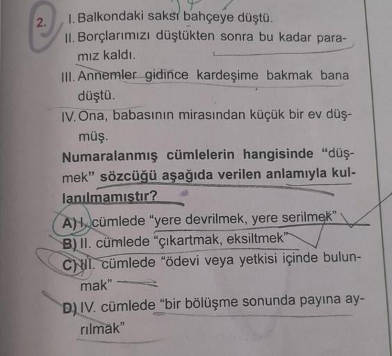 2.
1. Balkondaki saksı bahçeye düştü.
II. Borçlarımızı düştükten sonra bu kadar para-
mız kaldı.
III. Annemler gidince kardeşime bakmak bana
düştü.
IV. Ona, babasının mirasından küçük bir ev düş-
müş.
Numaralanmış cümlelerin hangisinde "düş-
mek" sözcüğü a