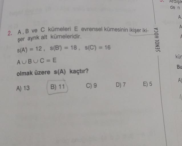 2. A, B ve C kümeleri E evrensel kümesinin ikişer iki-
şer ayrık alt kümeleridir.
s(A) = 12, s(B) = 18, s(C) = 16
AUBUC=E
olmak üzere s(A) kaçtır?
A) 13
B) 11
C) 9
D) 7 E) 5
SENOL HOCA
Ardışık
de n
A.
A
F
küm
Bu
A)
A