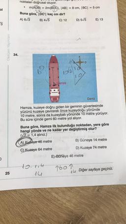 ol
3
D
Oksijen Yayınları
25
34.
noktaları doğrusal oluyor.
m(ADB) = 2m(BDC), |AB| = 8 cm, |BC| = 5 cm
212
10
Buna göre, DC'| kaç cm dir?
A) 6√3
B) 4√5
C) 12
●
12√2100
10
Hamza
10.114
14
D) 5√5
D
Hamza, kuzeye doğru giden bir geminin güvertesinde
yüzünü kuzeye çevirerek önce kuzeydoğu yönünde
10 metre, sonra da kuzeybatı yönünde 10 metre yürüyor.
Bu süre içinde gemi 60 metre yol alıyor.
1601
Deniz
Buna göre, Hamza ilk bulunduğu noktadan, yere göre
hangi yönde ve ne kadar yer değiştirmiş olur?
(√2 = 1,4 alınız.)
TISAV
A) Kuzeye 46 metre
C) Kuzeye 64 metre
E) Güneye 46 metre
E) 13
B) Güneye 14 metre
D) Kuzeye 74 metre
14 Diğer sayfaya geçiniz.