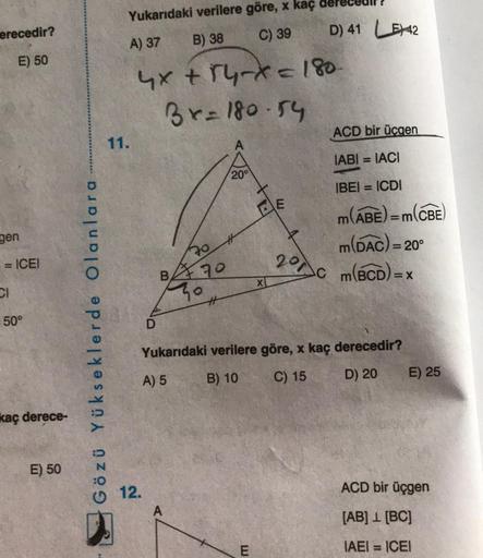 erecedir?
E) 50
gen
== ICEI
CI
= 50°
kaç derece-
E) 50
Gözü Yükseklerde Olanlara
Yukarıdaki verilere göre, x kaç
A) 37 B) 38 C) 39
4x + 14-x = 180-
3x=180-54
11.
70
B70
12.
20°
X
E
E
201
Ac
D) 41 42
ACD bir üçgen
IABI= IACI
IBEI = ICDI
m(ABE) = m(
m(DAC) =