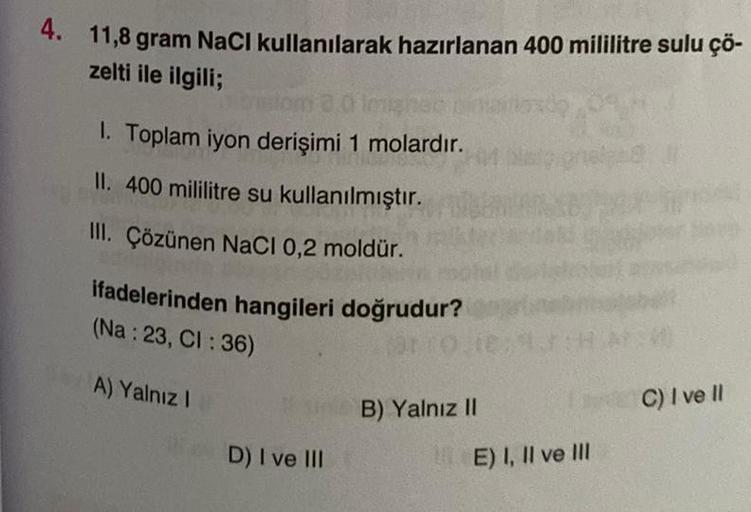 4. 11,8 gram NaCl kullanılarak hazırlanan 400 mililitre sulu çö-
zelti ile ilgili;
ibision 3.0 Imighten
1. Toplam iyon derişimi 1 molardır.
II. 400 mililitre su kullanılmıştır.
III. Çözünen NaCl 0,2 moldür.
ifadelerinden hangileri doğrudur?
(Na: 23, CI : 3