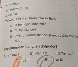 4. X: Kolonya
Y: Zeytinyağı - su
Z: Şerbet
Yukarıda verilen karışımlar ile ilgili,
1. X homojen karışımdır.
II. Y, tek faz içerir.
III. Z'de çözünen madde şeker, çözücü madde
sudur.
yargılarından hangileri doğrudur?
A) Yalnız I
B) Yalnız II
D) I ve III
C) Yalnız III
E) I, II ve III