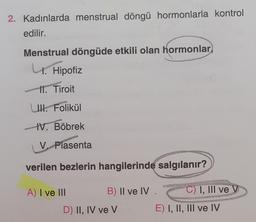 2. Kadınlarda menstrual döngü hormonlarla kontrol
edilir.
Menstrual döngüde etkili olan hormonlar
U.
4.
Hipofiz
11. Tiroit
UI. Folikül
IV. Böbrek
V. Plasenta
verilen bezlerin hangilerinde salgılanır?
A) I ve III
B) II ve IV
D) II, IV ve V
C) I, III ve V
E) I, II, III ve IV