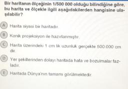 Bir haritanın ölçeğinin 1/500 000 olduğu bilindiğine göre,
bu harita ve ölçekle ilgili aşağıdakilerden hangisine ula-
şılabilir?
A Harita siyasi bir haritadır.
B Konik projeksiyon ile hazırlanmıştır.
Harita üzerindeki 1 cm lik uzunluk gerçekte 500.000 cm
dir.
D Yer şekillerinden dolayı haritada hata ve bozulmalar faz-
ladır.
E Haritada Dünya'nın tamamı görülmektedir.